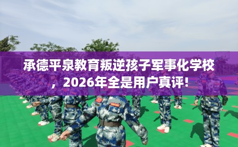 承德平泉教育叛逆孩子军事化学校，2026年全是用户真评!