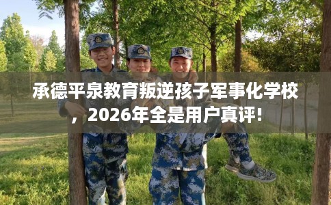 承德平泉教育叛逆孩子军事化学校，2026年全是用户真评!