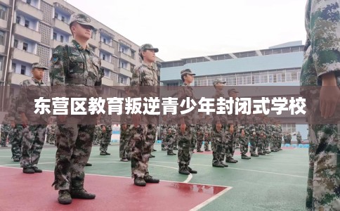 东营区教育叛逆青少年封闭式学校