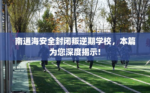 南通海安全封闭叛逆期学校，本篇为您深度揭示!