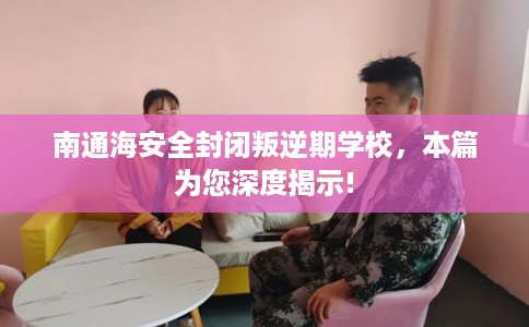 南通海安全封闭叛逆期学校，本篇为您深度揭示!