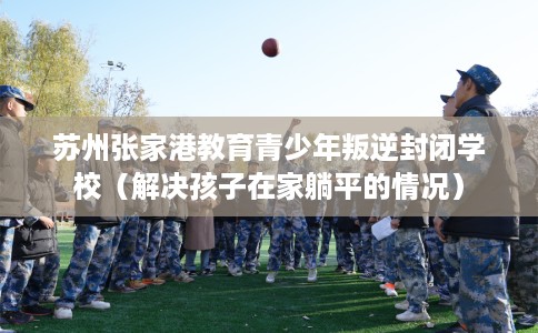 苏州张家港教育青少年叛逆封闭学校（解决孩子在家躺平的情况）