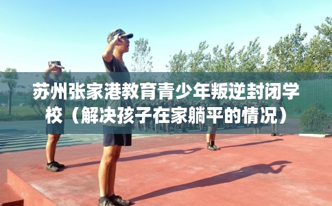 苏州张家港教育青少年叛逆封闭学校（解决孩子在家躺平的情况）
