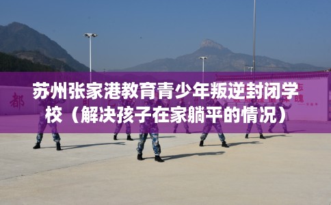 苏州张家港教育青少年叛逆封闭学校（解决孩子在家躺平的情况）