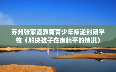 苏州张家港教育青少年叛逆封闭学校（解决孩子在家躺平的情况）