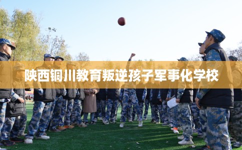 陕西铜川教育叛逆孩子军事化学校