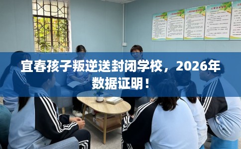 宜春孩子叛逆送封闭学校，2026年数据证明！