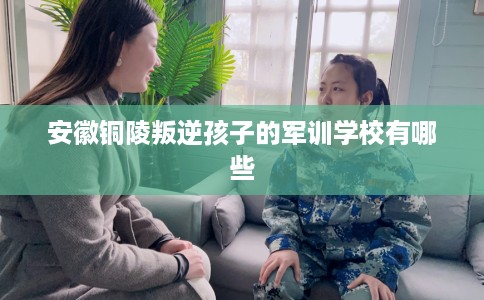 安徽铜陵叛逆孩子的军训学校有哪些