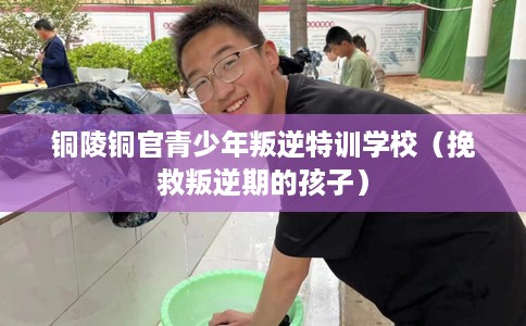 铜陵铜官青少年叛逆特训学校（挽救叛逆期的孩子）