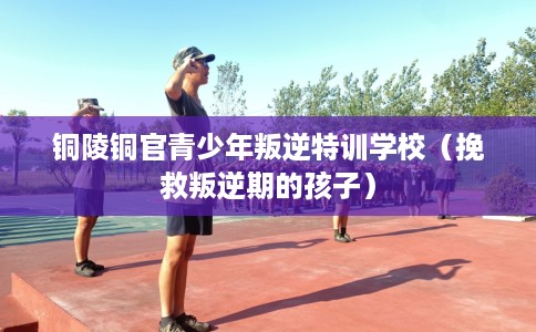 铜陵铜官青少年叛逆特训学校（挽救叛逆期的孩子）