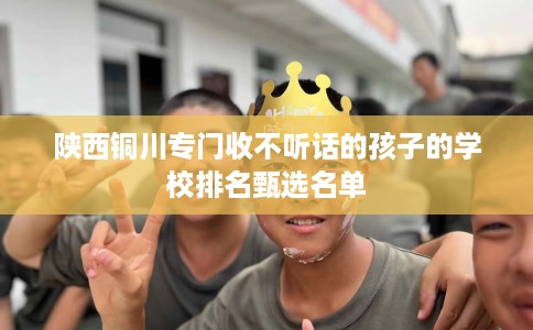 陕西铜川专门收不听话的孩子的学校排名甄选名单