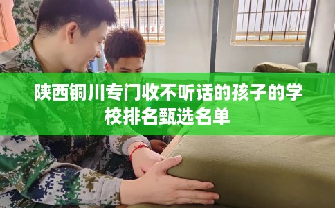 陕西铜川专门收不听话的孩子的学校排名甄选名单