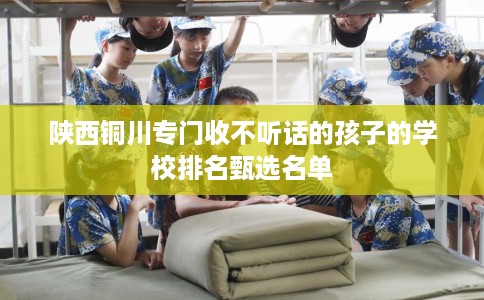 陕西铜川专门收不听话的孩子的学校排名甄选名单