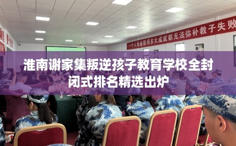 淮南谢家集叛逆孩子教育学校全封闭式排名精选出炉