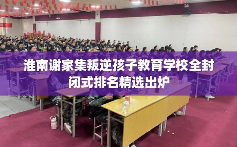 淮南谢家集叛逆孩子教育学校全封闭式排名精选出炉