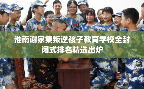 淮南谢家集叛逆孩子教育学校全封闭式排名精选出炉