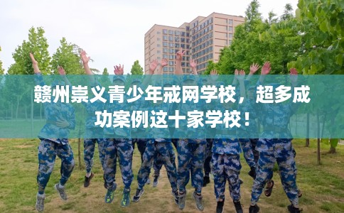 赣州崇义青少年戒网学校，超多成功案例这十家学校！