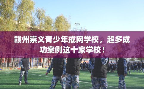 赣州崇义青少年戒网学校，超多成功案例这十家学校！
