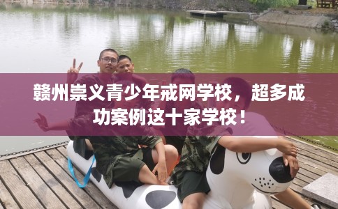 赣州崇义青少年戒网学校，超多成功案例这十家学校！
