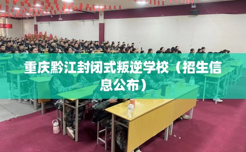 重庆黔江封闭式叛逆学校(招生信息公布) 重庆黔江封闭式叛逆学校(招生信息公布)