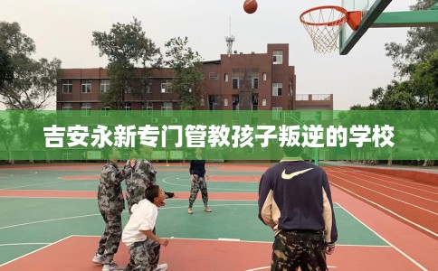 吉安永新专门管教孩子叛逆的学校