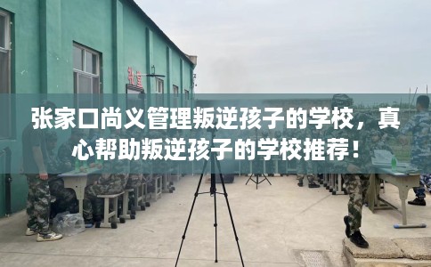 张家口尚义管理叛逆孩子的学校,真心帮助叛逆孩子的学校推荐! 张家口尚义管理叛逆孩子的学校,真心帮助叛逆孩子的学校推荐!