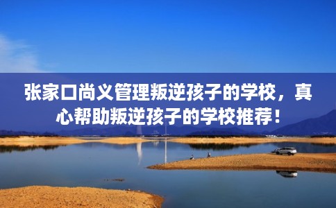 张家口尚义管理叛逆孩子的学校,真心帮助叛逆孩子的学校推荐! 张家口尚义管理叛逆孩子的学校,真心帮助叛逆孩子的学校推荐!