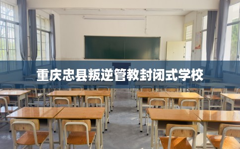 重庆忠县叛逆管教封闭式学校 重庆忠县叛逆管教封闭式学校