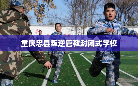 重庆忠县叛逆管教封闭式学校 重庆忠县叛逆管教封闭式学校