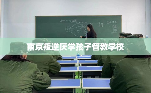 南京叛逆厌学孩子管教学校 南京叛逆厌学孩子管教学校