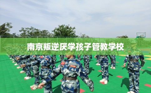 南京叛逆厌学孩子管教学校 南京叛逆厌学孩子管教学校