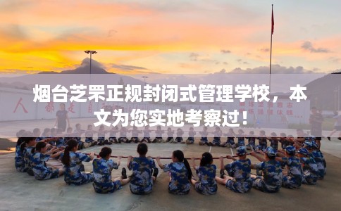 烟台芝罘正规封闭式管理学校，本文为您实地考察过！