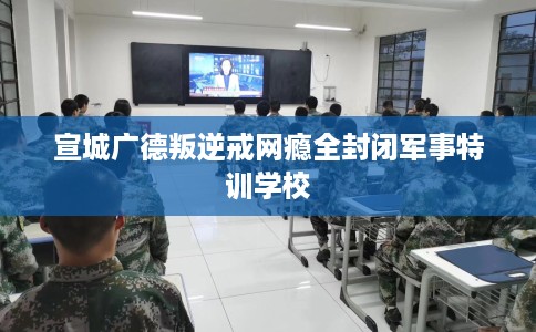 宣城广德叛逆戒网瘾全封闭军事特训学校