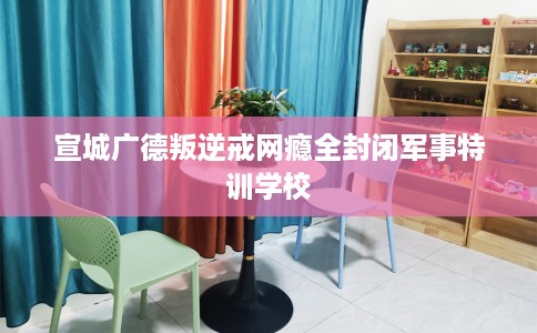 宣城广德叛逆戒网瘾全封闭军事特训学校