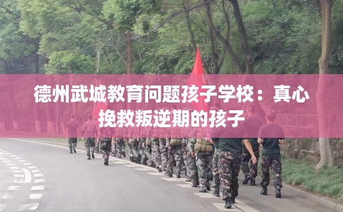 德州武城教育问题孩子学校：真心挽救叛逆期的孩子