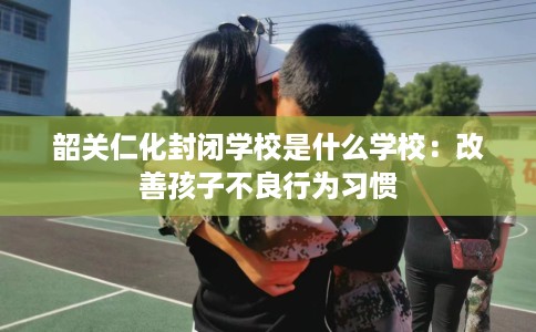 韶关仁化封闭学校是什么学校:改善孩子不良行为习惯 韶关仁化封闭学校是什么学校:改善孩子不良行为习惯