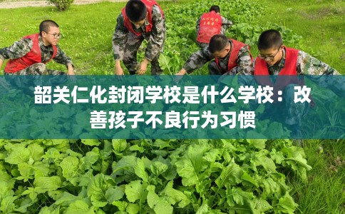 韶关仁化封闭学校是什么学校:改善孩子不良行为习惯 韶关仁化封闭学校是什么学校:改善孩子不良行为习惯