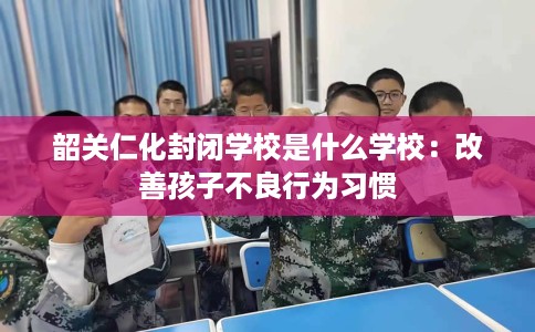 韶关仁化封闭学校是什么学校:改善孩子不良行为习惯 韶关仁化封闭学校是什么学校:改善孩子不良行为习惯