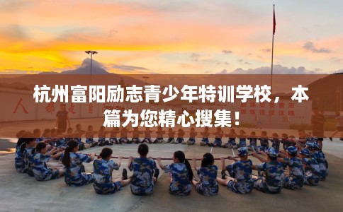 杭州富阳励志青少年特训学校，本篇为您精心搜集！