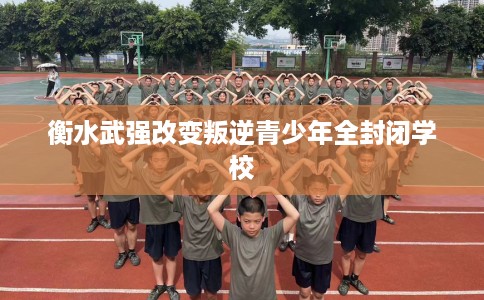 衡水武强改变叛逆青少年全封闭学校