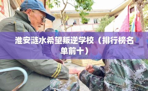 淮安涟水希望叛逆学校(排行榜名单前十) 淮安涟水希望叛逆学校(排行榜名单前十)