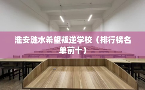 淮安涟水希望叛逆学校(排行榜名单前十) 淮安涟水希望叛逆学校(排行榜名单前十)