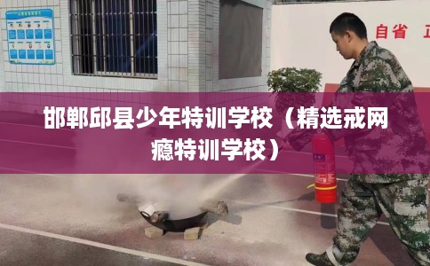 邯郸邱县少年特训学校（精选戒网瘾特训学校）