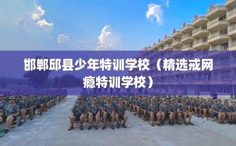 邯郸邱县少年特训学校（精选戒网瘾特训学校）
