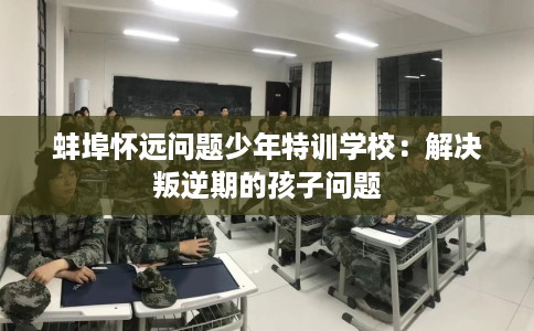 蚌埠怀远问题少年特训学校:解决叛逆期的孩子问题 蚌埠怀远问题少年特训学校:解决叛逆期的孩子问题