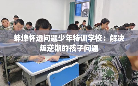 蚌埠怀远问题少年特训学校:解决叛逆期的孩子问题 蚌埠怀远问题少年特训学校:解决叛逆期的孩子问题