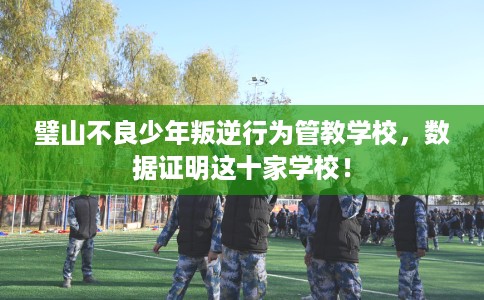 璧山不良少年叛逆行为管教学校，数据证明这十家学校！