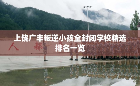 上饶广丰叛逆小孩全封闭学校精选排名一览