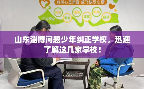山东淄博问题少年纠正学校，迅速了解这几家学校！