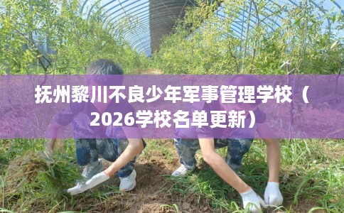 抚州黎川不良少年军事管理学校（2026学校名单更新）